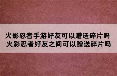 火影忍者手游好友可以赠送碎片吗 火影忍者好友之间可以赠送碎片吗